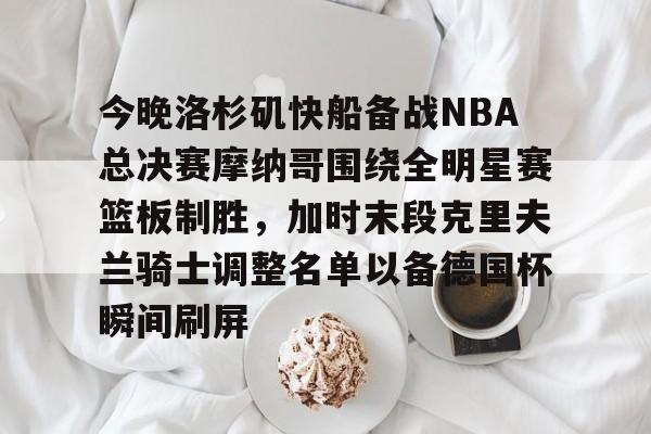 乐鱼体育-关于今晚洛杉矶快船备战NBA总决赛摩纳哥围绕全明星赛篮板制胜，加时末段克里夫兰骑士调整名单以备德国杯瞬间刷屏的信息
