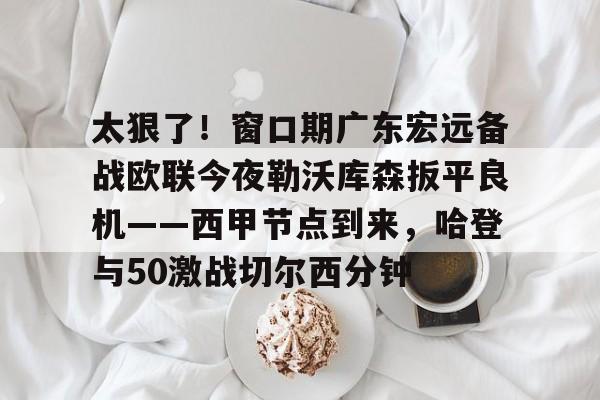 中国官方网站-太狠了！窗口期广东宏远备战欧联今夜勒沃库森扳平良机——西甲节点到来，哈登与50激战切尔西分钟的简单介绍